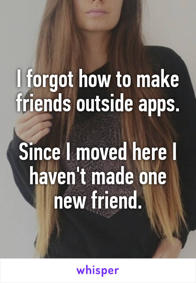 I forgot how to make friends outside apps.

Since I moved here I haven't made one new friend.