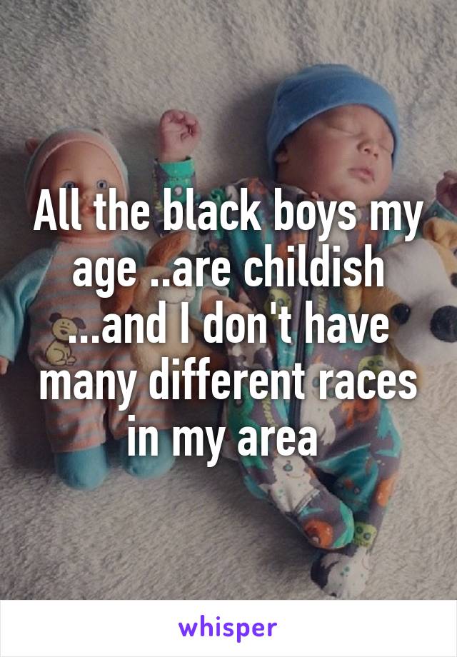 All the black boys my age ..are childish ...and I don't have many different races in my area 