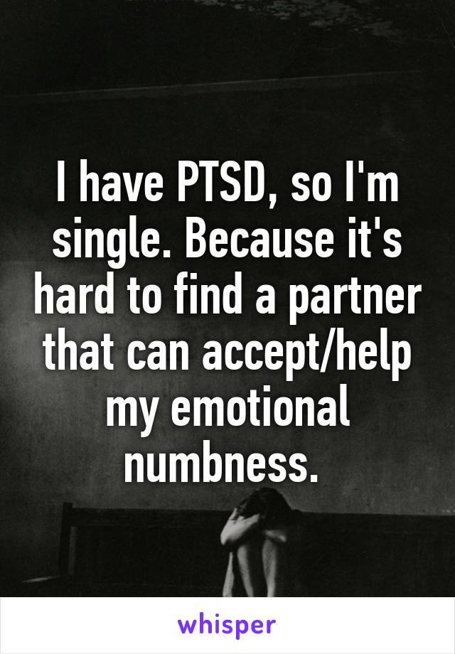 I have PTSD, so I'm single. Because it's hard to find a partner that can accept/help my emotional numbness. 