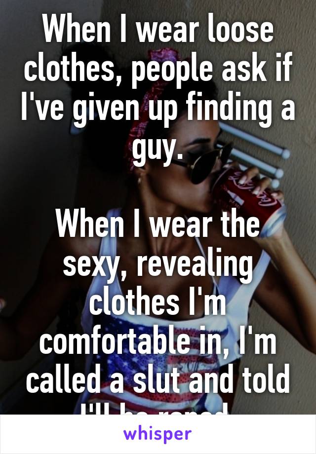 When I wear loose clothes, people ask if I've given up finding a guy.

When I wear the sexy, revealing clothes I'm comfortable in, I'm called a slut and told I'll be raped.