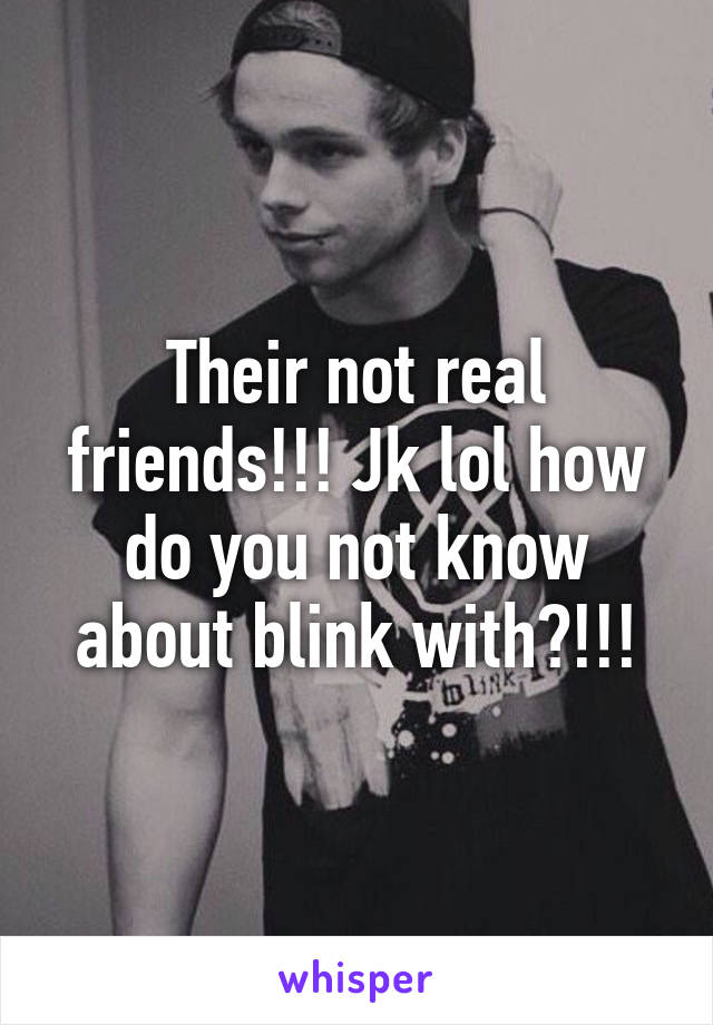 Their not real friends!!! Jk lol how do you not know about blink with?!!!
