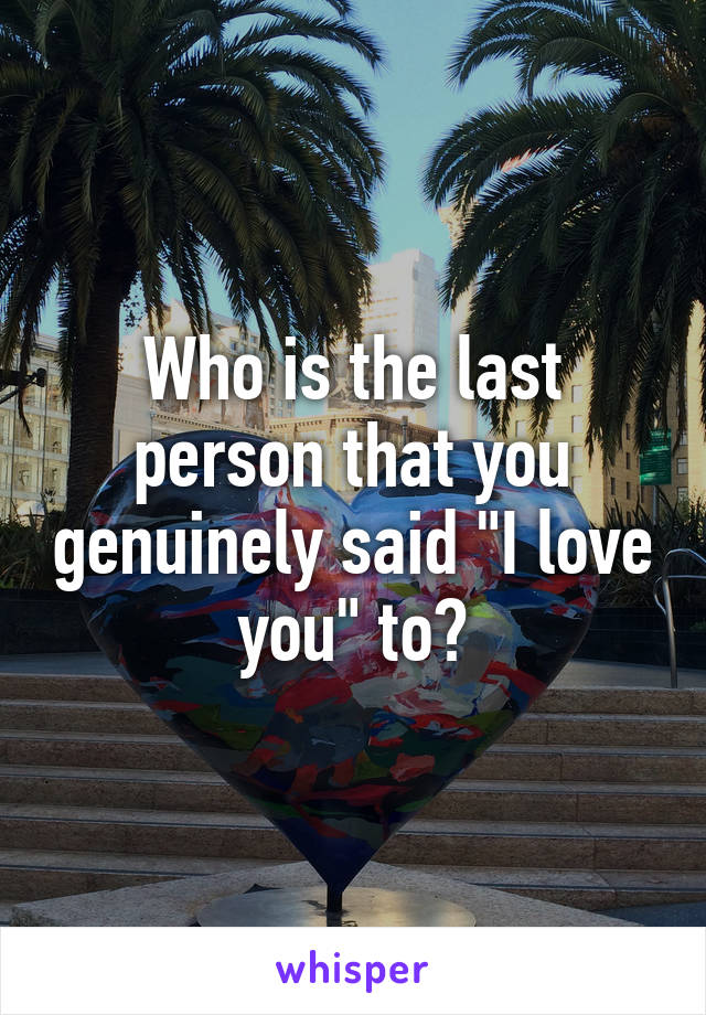 Who is the last person that you genuinely said "I love you" to?