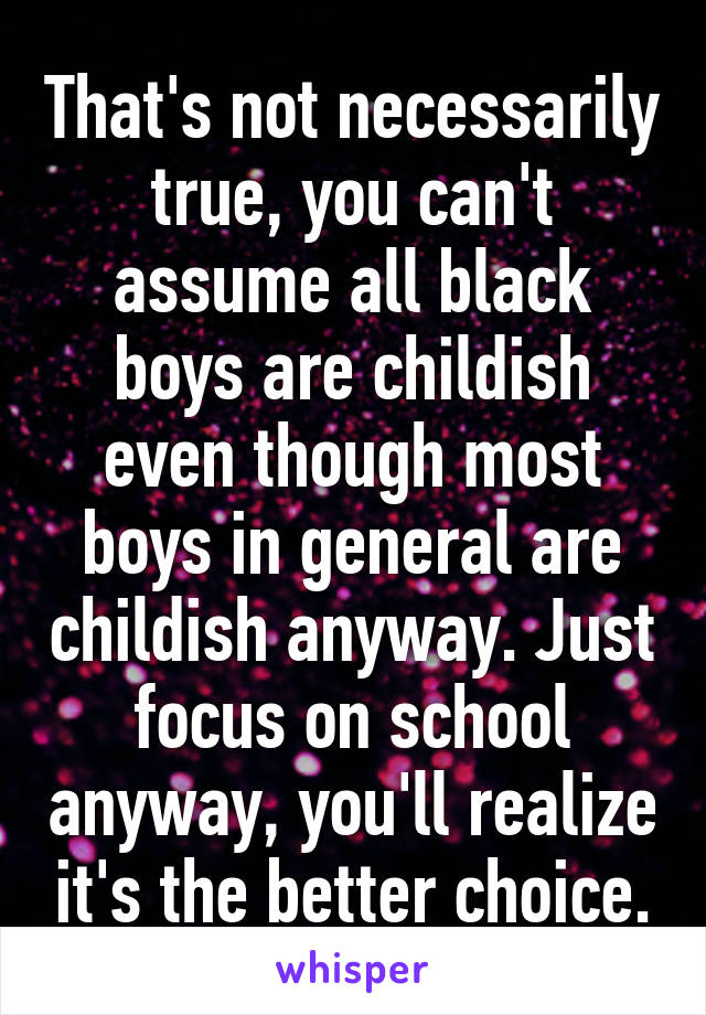 That's not necessarily true, you can't assume all black boys are childish even though most boys in general are childish anyway. Just focus on school anyway, you'll realize it's the better choice.