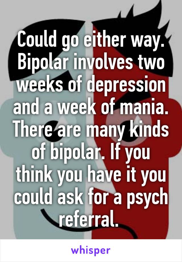 Could go either way. Bipolar involves two weeks of depression and a week of mania. There are many kinds of bipolar. If you think you have it you could ask for a psych referral. 