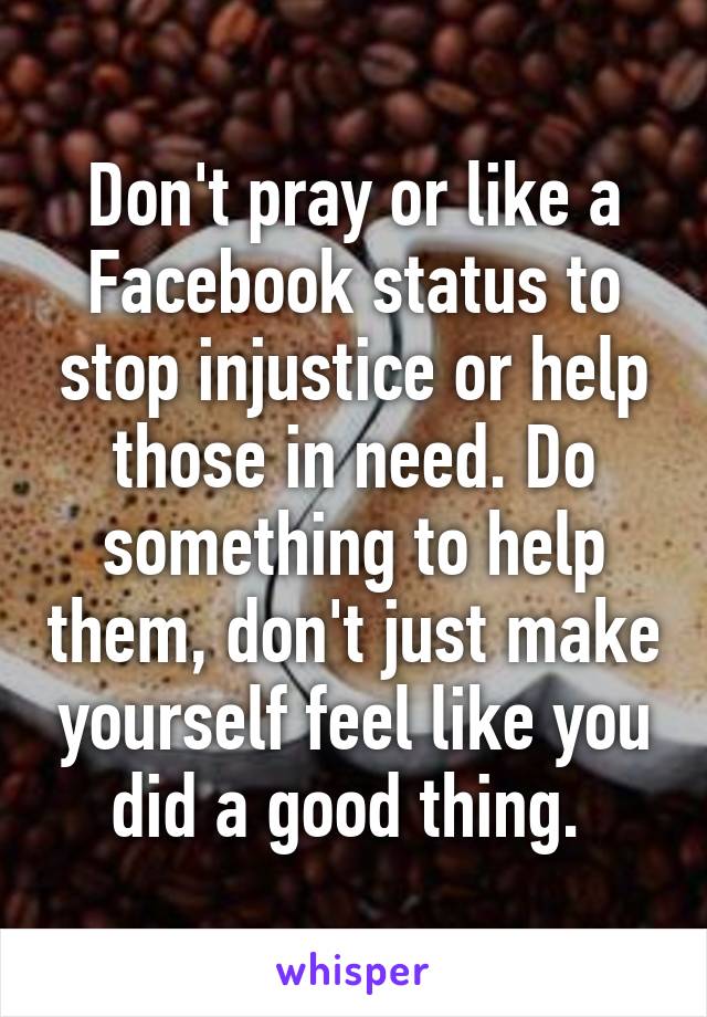 Don't pray or like a Facebook status to stop injustice or help those in need. Do something to help them, don't just make yourself feel like you did a good thing. 