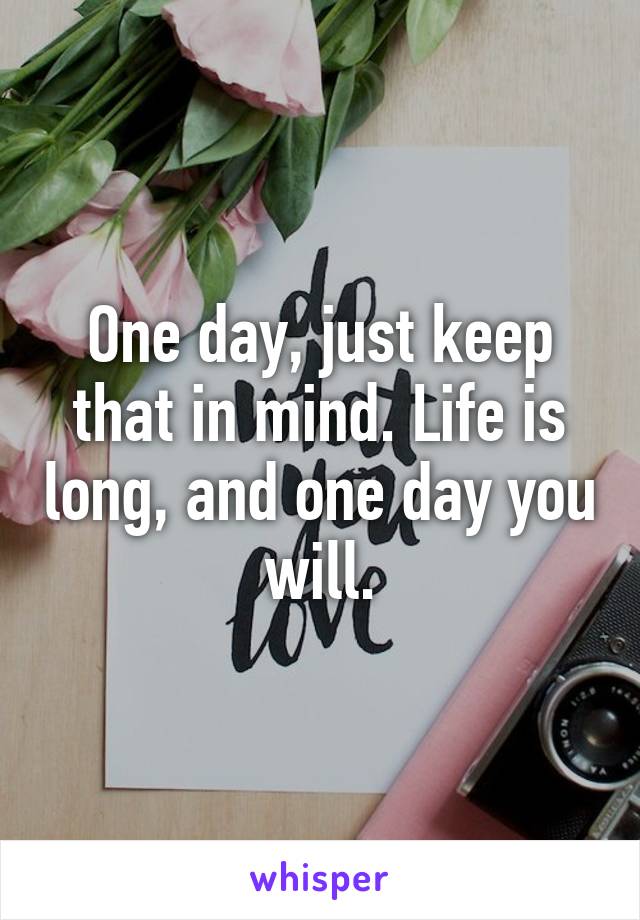 One day, just keep that in mind. Life is long, and one day you will.