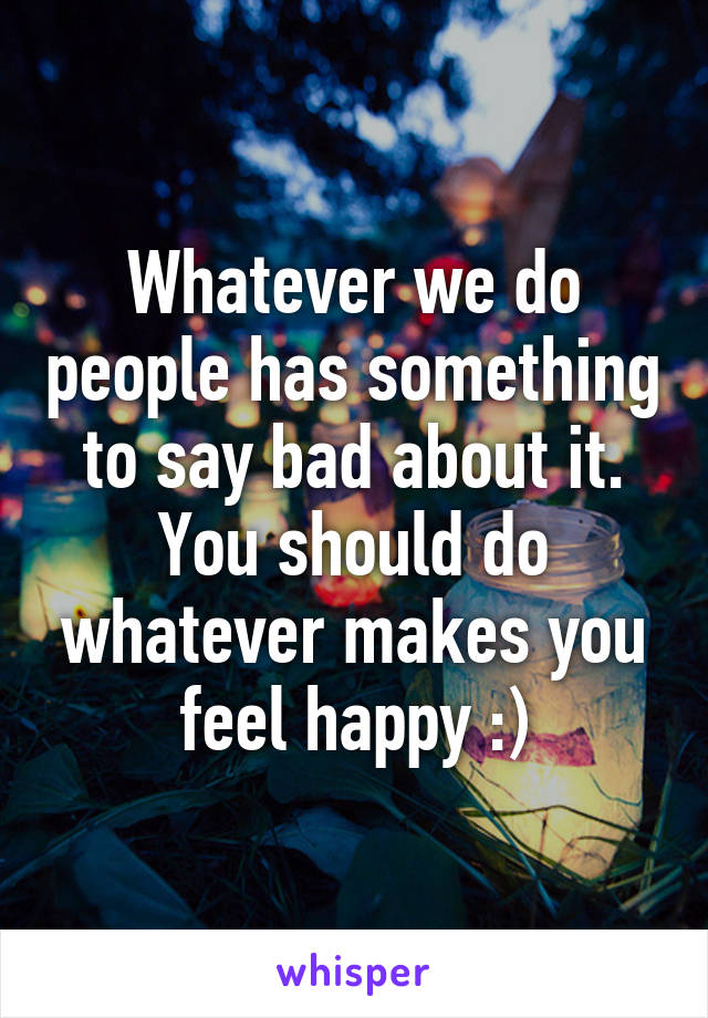 Whatever we do people has something to say bad about it. You should do whatever makes you feel happy :)