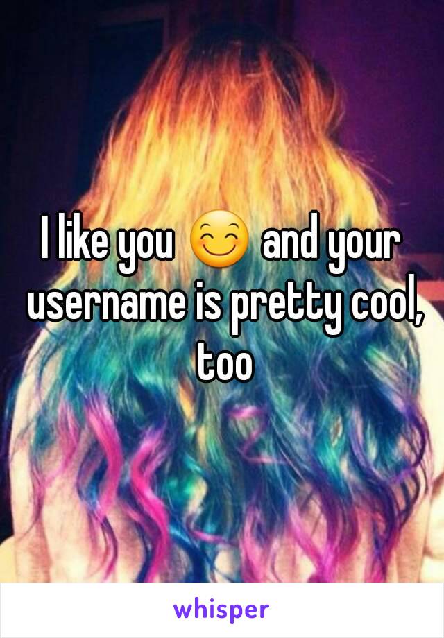 I like you 😊 and your username is pretty cool, too