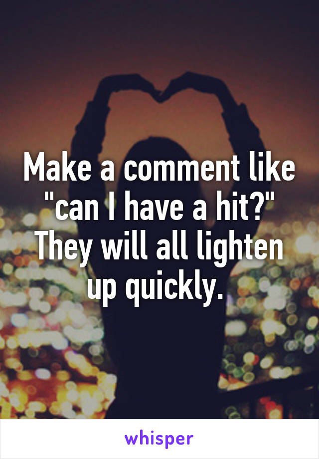 Make a comment like "can I have a hit?" They will all lighten up quickly. 