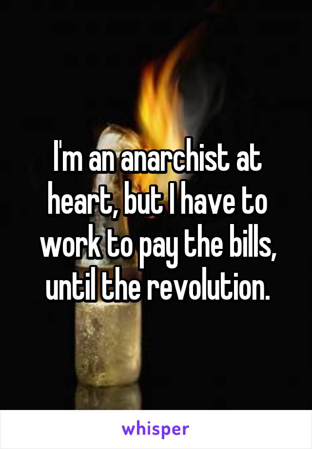 I'm an anarchist at heart, but I have to work to pay the bills, until the revolution.