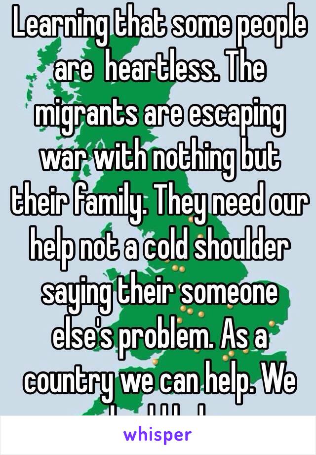 Learning that some people are  heartless. The migrants are escaping war with nothing but their family. They need our help not a cold shoulder saying their someone else's problem. As a country we can help. We should help.