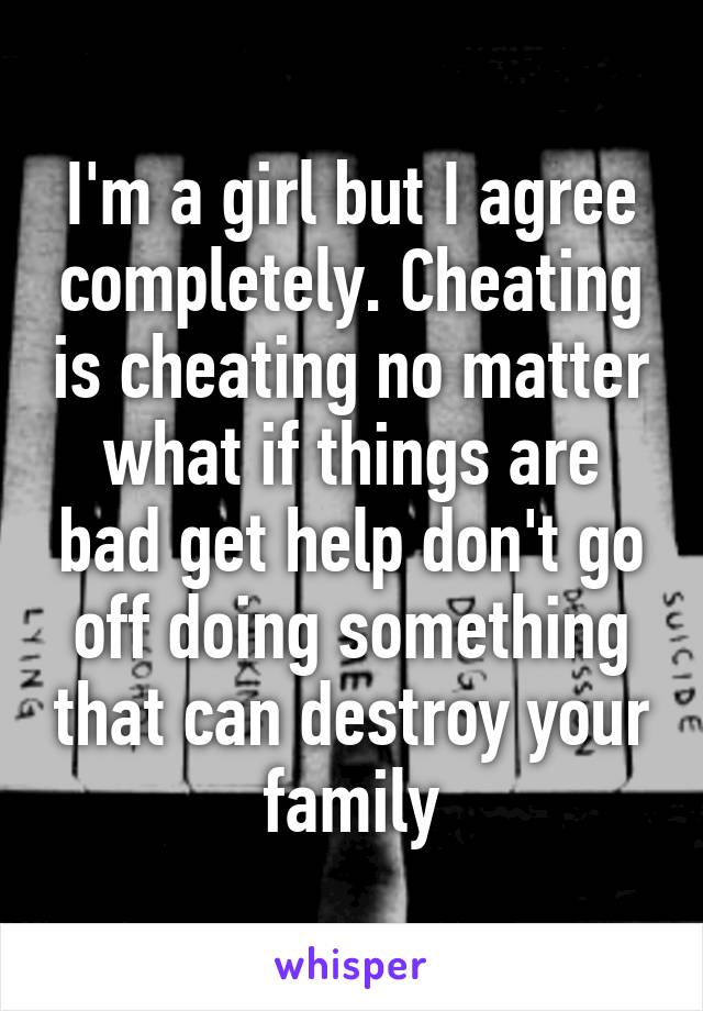 I'm a girl but I agree completely. Cheating is cheating no matter what if things are bad get help don't go off doing something that can destroy your family