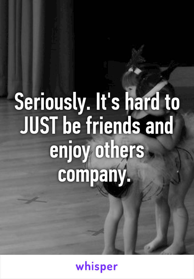 Seriously. It's hard to JUST be friends and enjoy others company. 