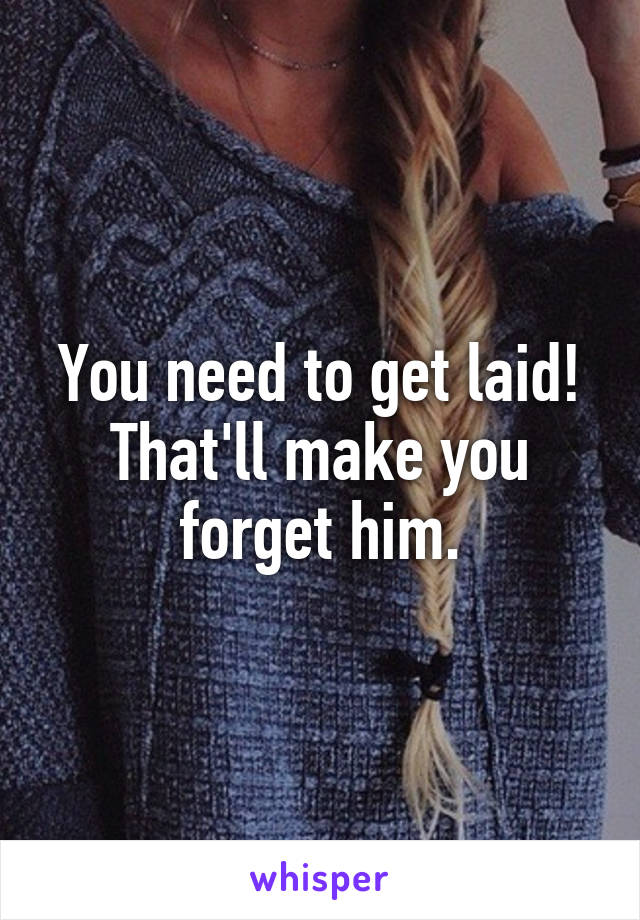 You need to get laid! That'll make you forget him.