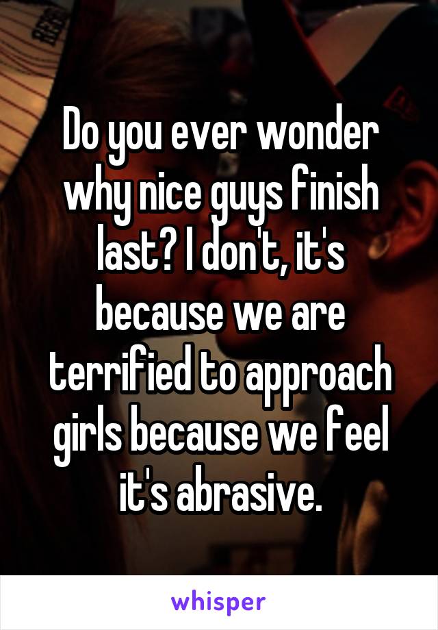 Do you ever wonder why nice guys finish last? I don't, it's because we are terrified to approach girls because we feel it's abrasive.