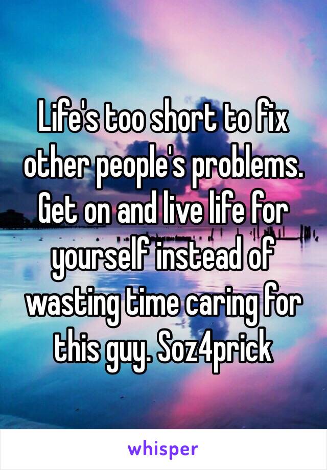 Life's too short to fix other people's problems. Get on and live life for yourself instead of wasting time caring for this guy. Soz4prick