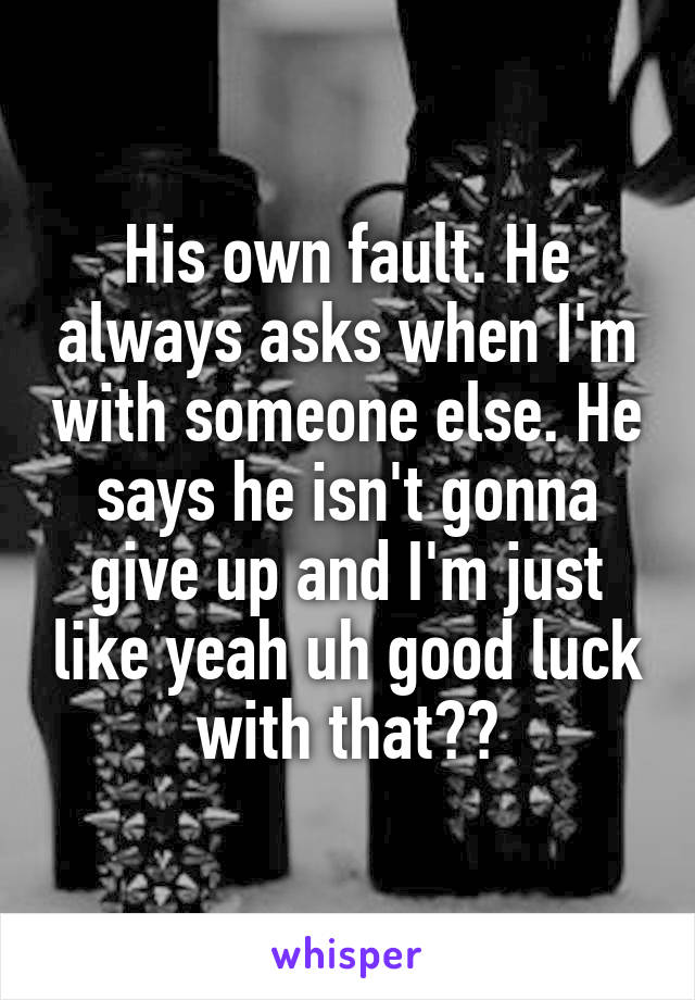 His own fault. He always asks when I'm with someone else. He says he isn't gonna give up and I'm just like yeah uh good luck with that??
