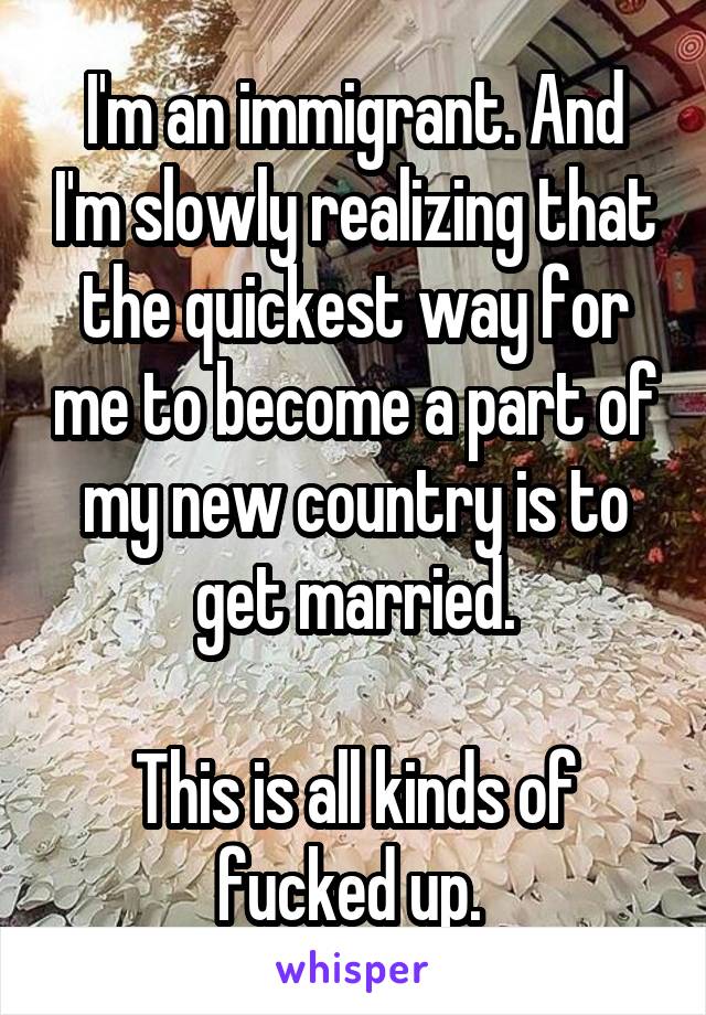 I'm an immigrant. And I'm slowly realizing that the quickest way for me to become a part of my new country is to get married.

This is all kinds of fucked up. 