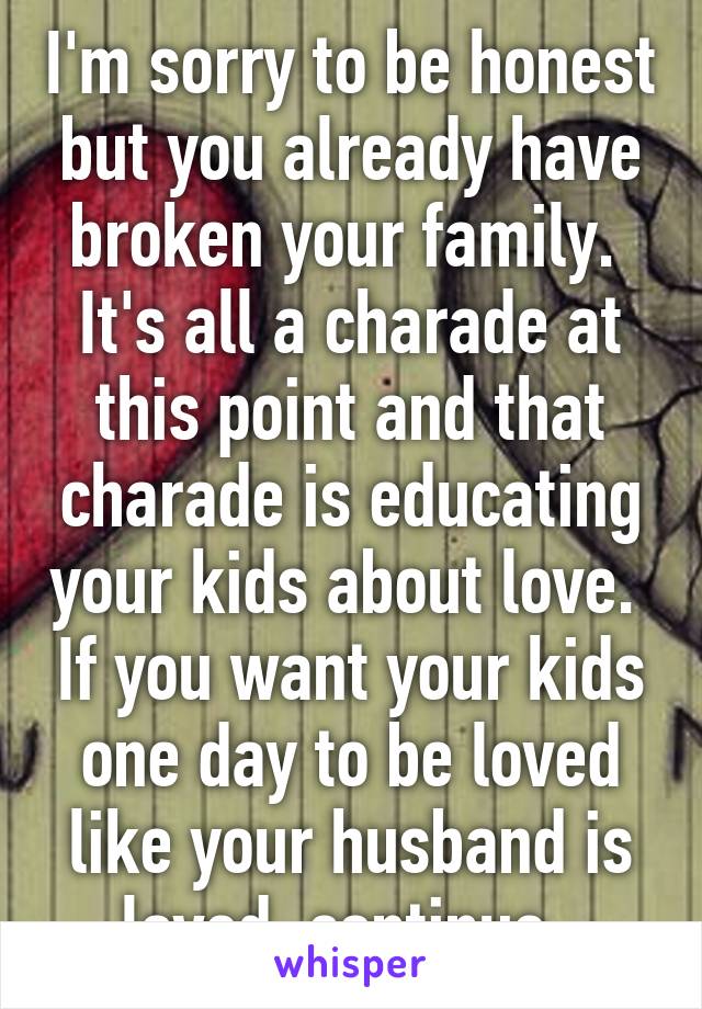 I'm sorry to be honest but you already have broken your family.  It's all a charade at this point and that charade is educating your kids about love.  If you want your kids one day to be loved like your husband is loved, continue. 