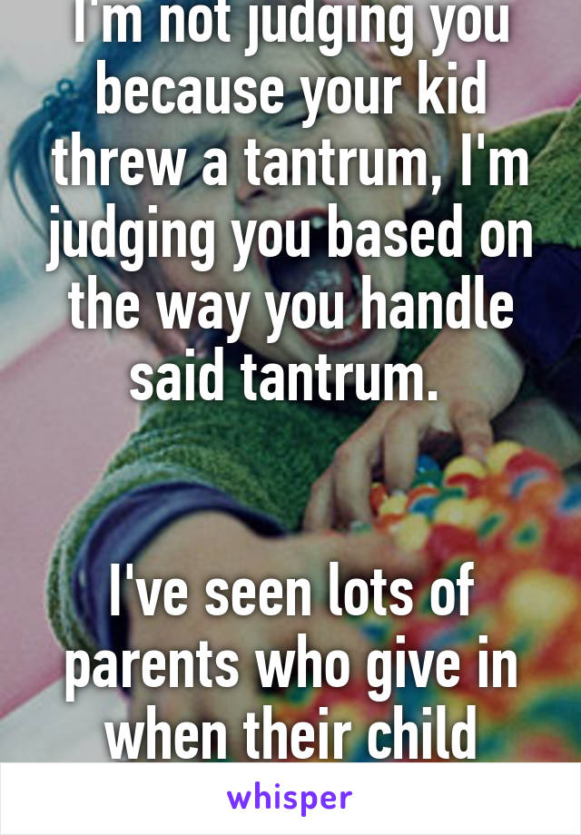 I'm not judging you because your kid threw a tantrum, I'm judging you based on the way you handle said tantrum. 


I've seen lots of parents who give in when their child throws a tantrum. 