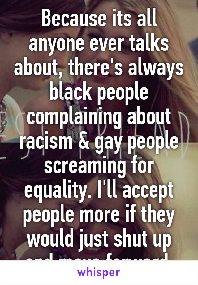Because its all anyone ever talks about, there's always black people complaining about racism & gay people screaming for equality. I'll accept people more if they would just shut up and move forward 
