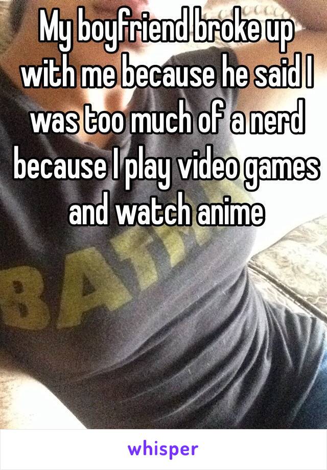 My boyfriend broke up with me because he said I was too much of a nerd because I play video games and watch anime