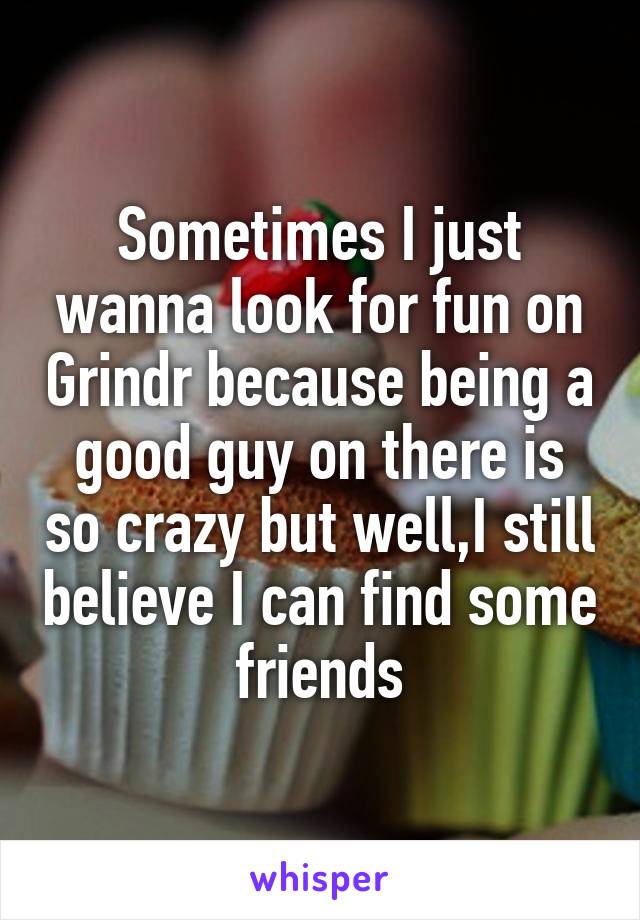 Sometimes I just wanna look for fun on Grindr because being a good guy on there is so crazy but well,I still believe I can find some friends