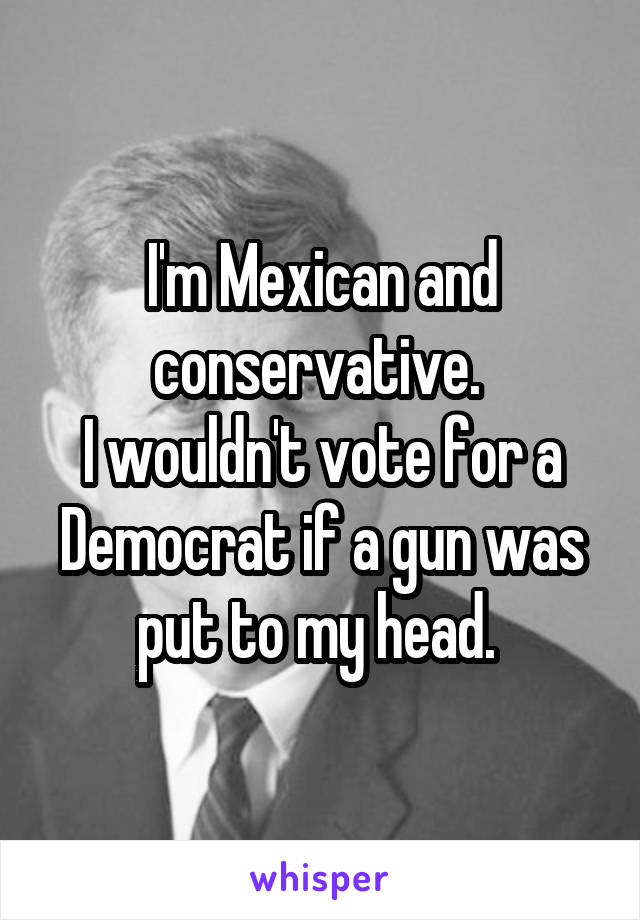 I'm Mexican and conservative. 
I wouldn't vote for a Democrat if a gun was put to my head. 