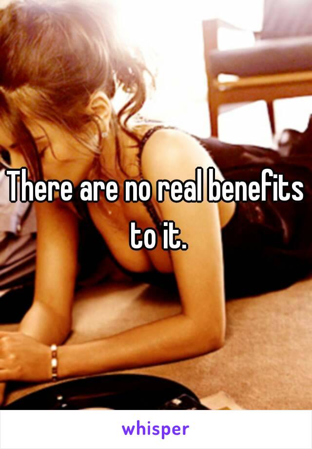 There are no real benefits to it.