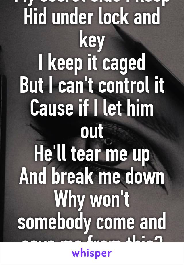 My secret side I keep
Hid under lock and key
I keep it caged
But I can't control it
Cause if I let him out
He'll tear me up
And break me down
Why won't somebody come and save me from this?
Make it end