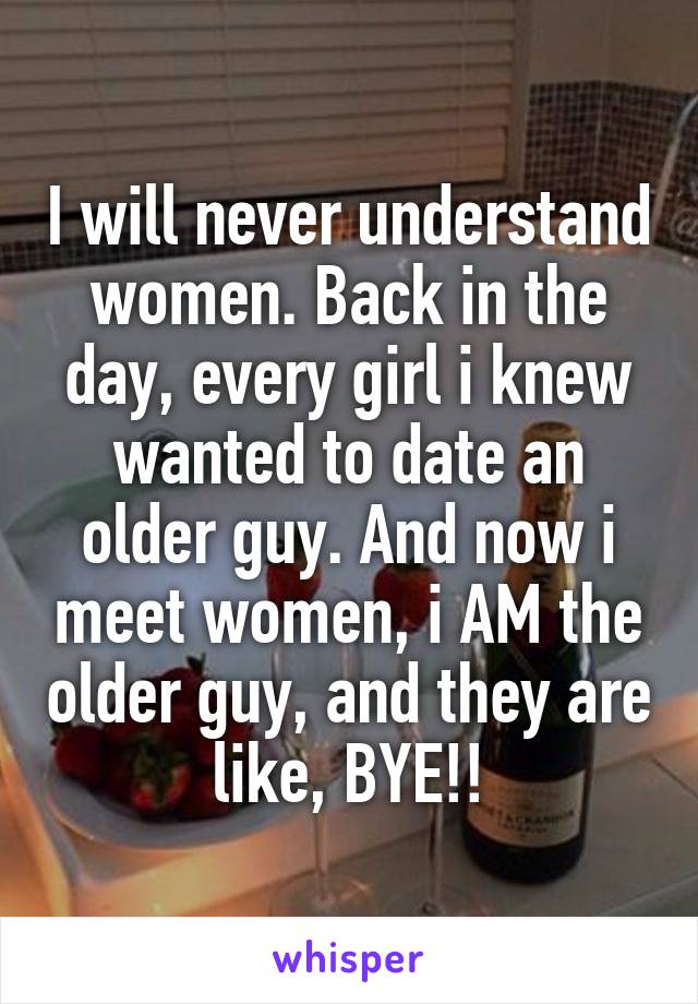 I will never understand women. Back in the day, every girl i knew wanted to date an older guy. And now i meet women, i AM the older guy, and they are like, BYE!!