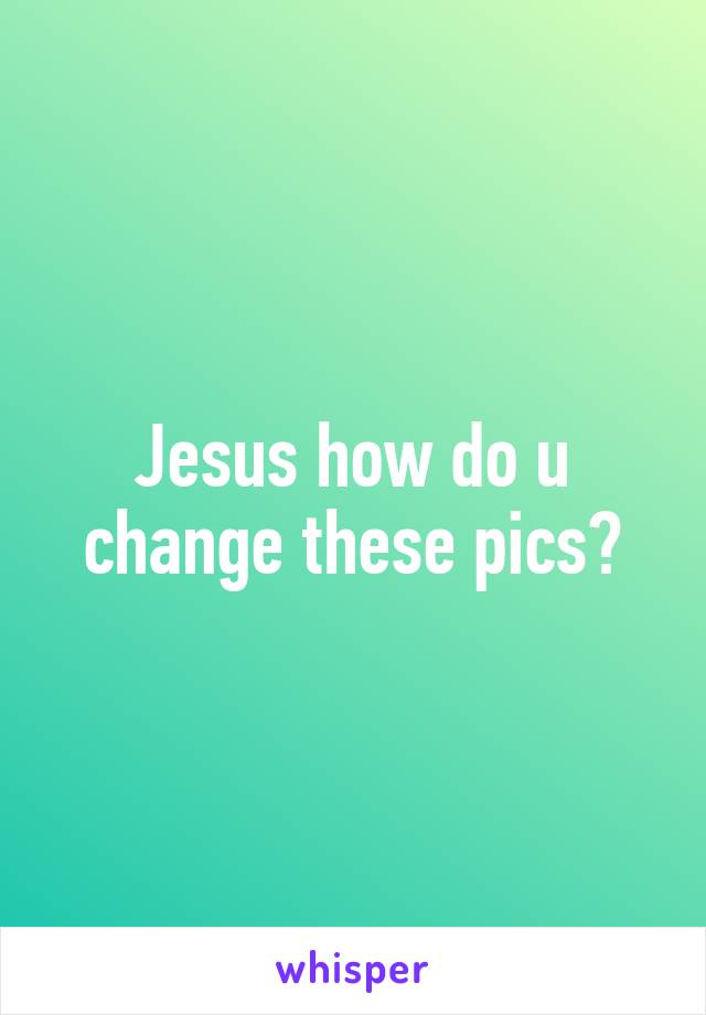 Jesus how do u change these pics?