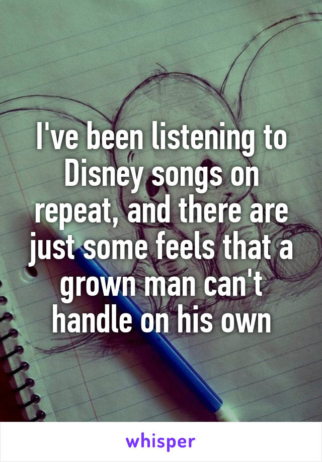 I've been listening to Disney songs on repeat, and there are just some feels that a grown man can't handle on his own