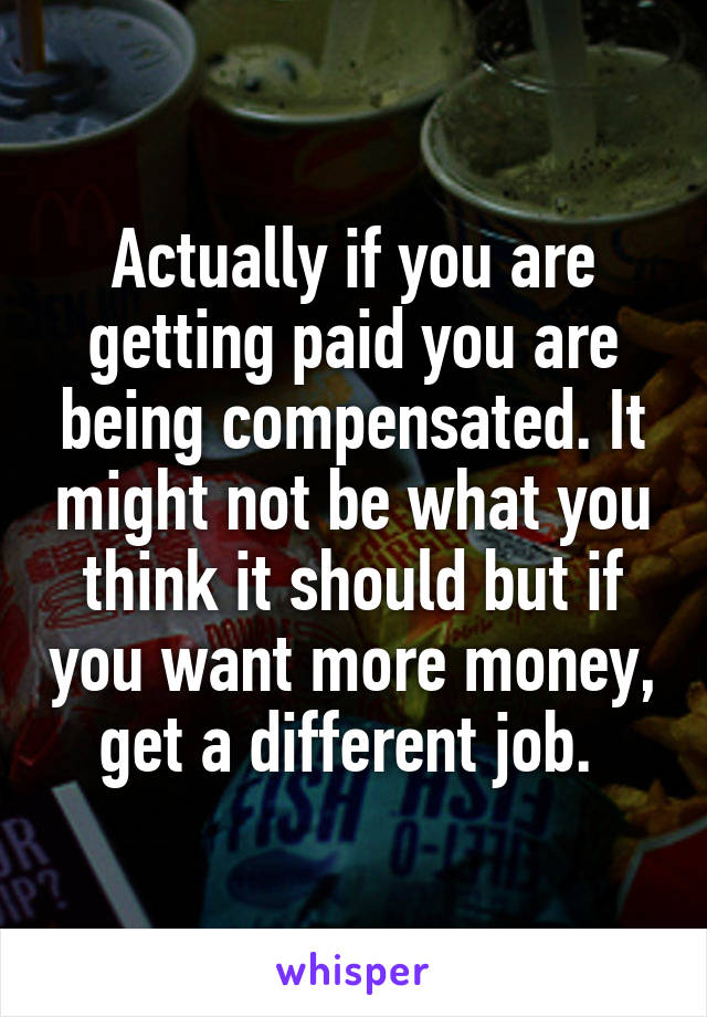 Actually if you are getting paid you are being compensated. It might not be what you think it should but if you want more money, get a different job. 