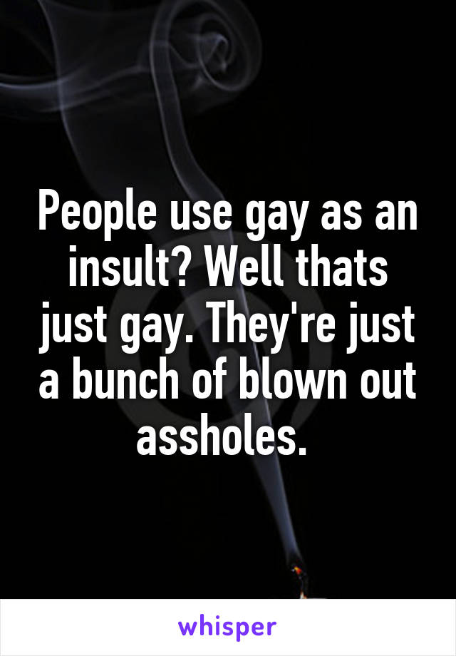 People use gay as an insult? Well thats just gay. They're just a bunch of blown out assholes. 