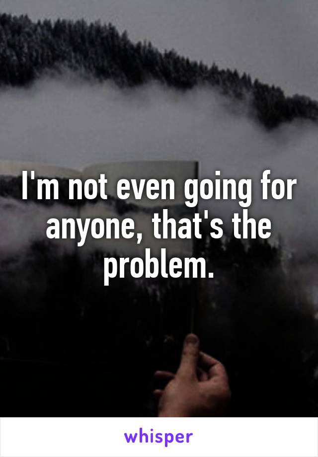 I'm not even going for anyone, that's the problem.