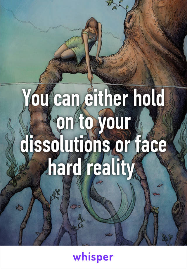 You can either hold on to your dissolutions or face hard reality 