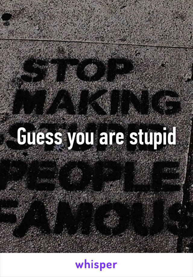 Guess you are stupid