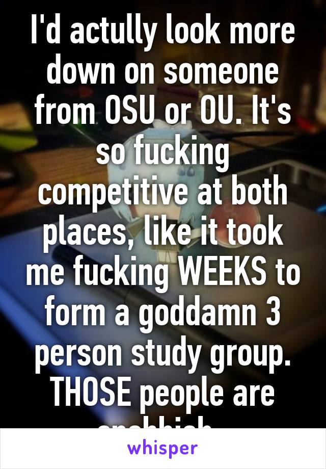 I'd actully look more down on someone from OSU or OU. It's so fucking competitive at both places, like it took me fucking WEEKS to form a goddamn 3 person study group. THOSE people are snobbish. 