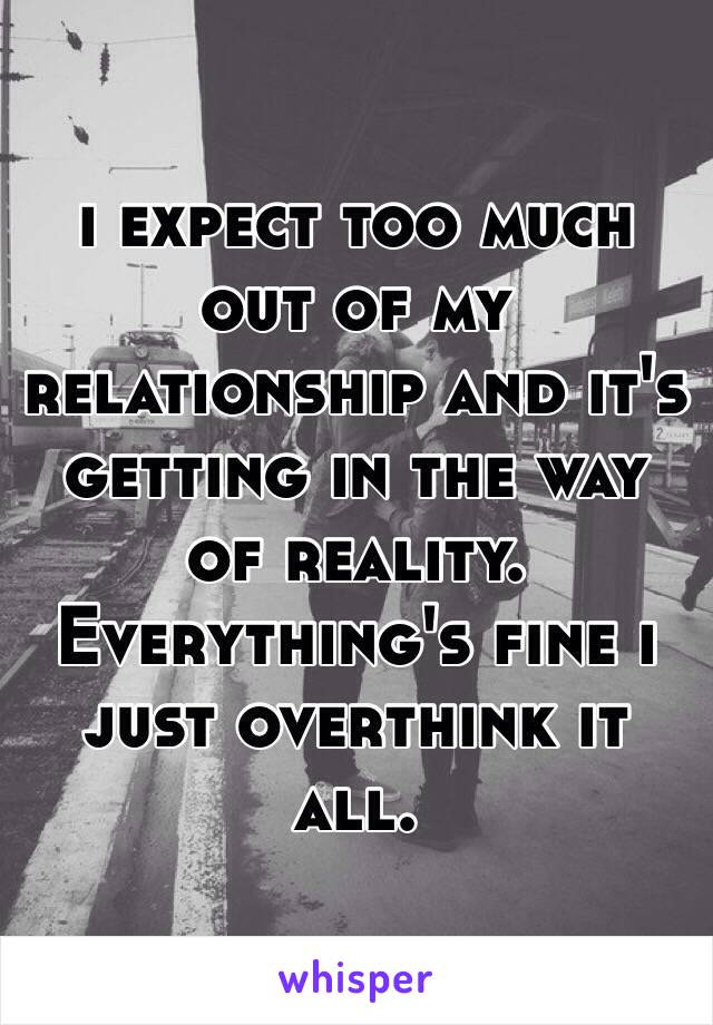 i expect too much out of my relationship and it's getting in the way of reality. 
Everything's fine i just overthink it all.