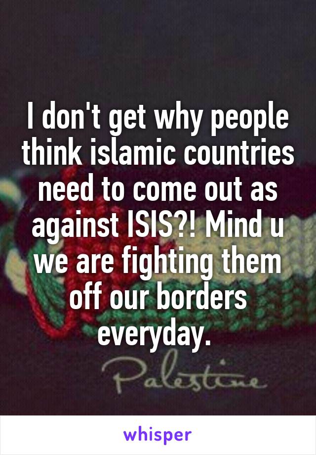 I don't get why people think islamic countries need to come out as against ISIS?! Mind u we are fighting them off our borders everyday. 