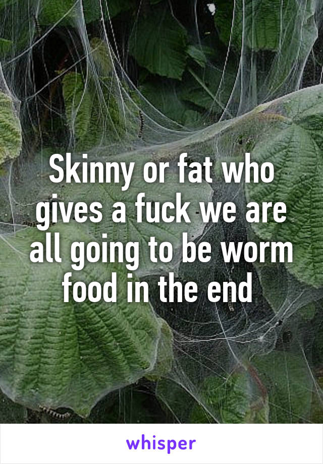 Skinny or fat who gives a fuck we are all going to be worm food in the end 