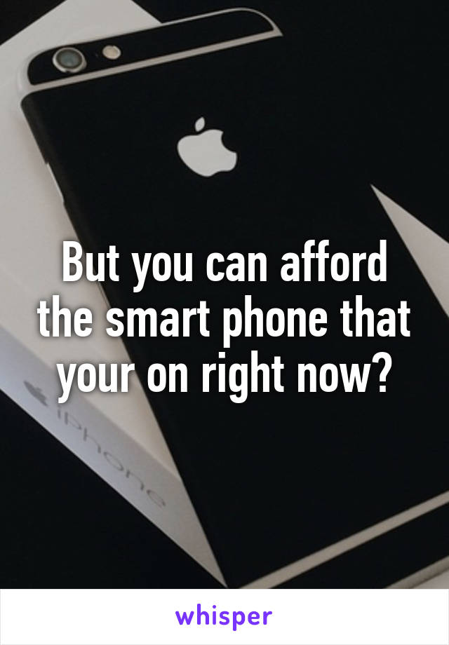 But you can afford the smart phone that your on right now?