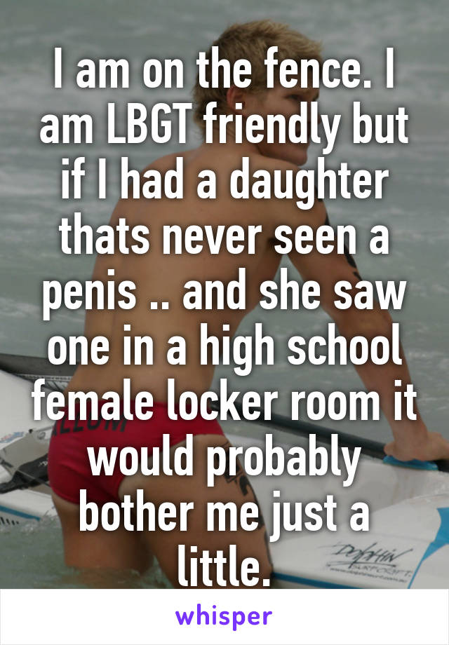 I am on the fence. I am LBGT friendly but if I had a daughter thats never seen a penis .. and she saw one in a high school female locker room it would probably bother me just a little.