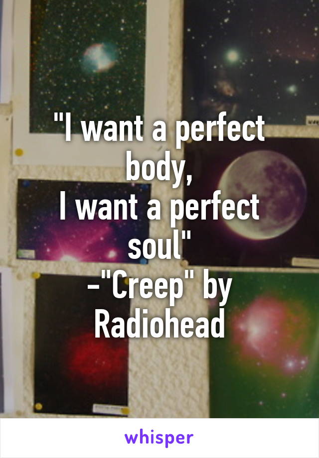 "I want a perfect body,
I want a perfect soul"
-"Creep" by Radiohead