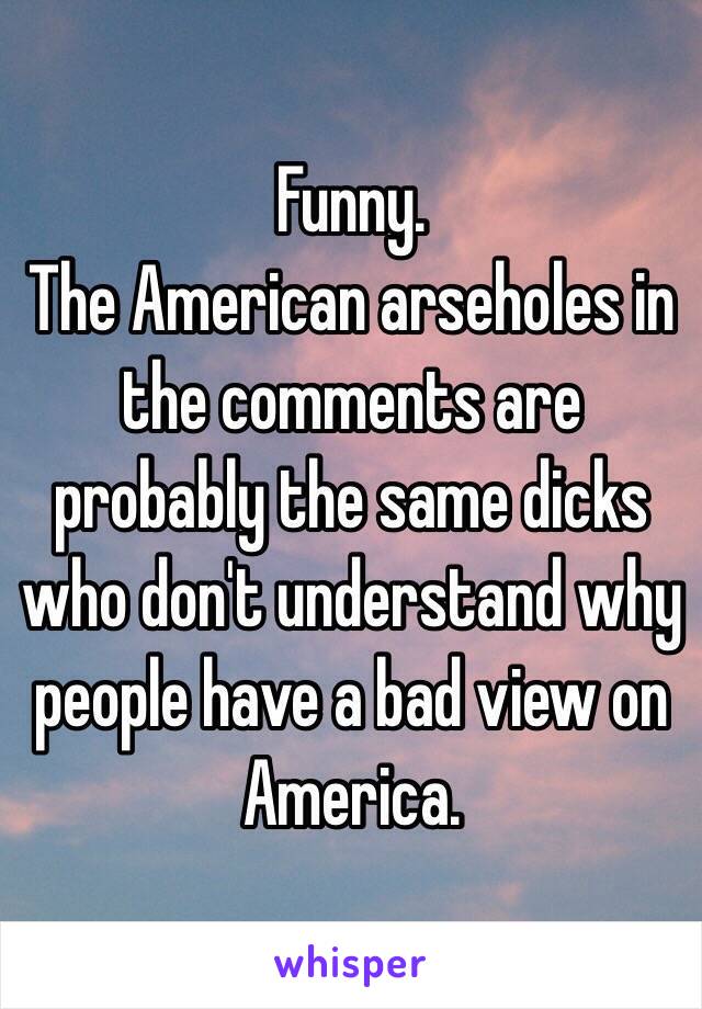 Funny.
The American arseholes in the comments are probably the same dicks who don't understand why people have a bad view on America.