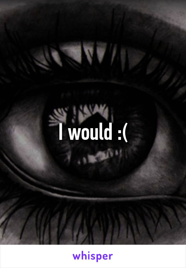 I would :(