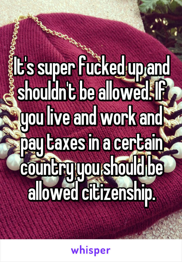 It's super fucked up and shouldn't be allowed. If you live and work and pay taxes in a certain country you should be allowed citizenship.