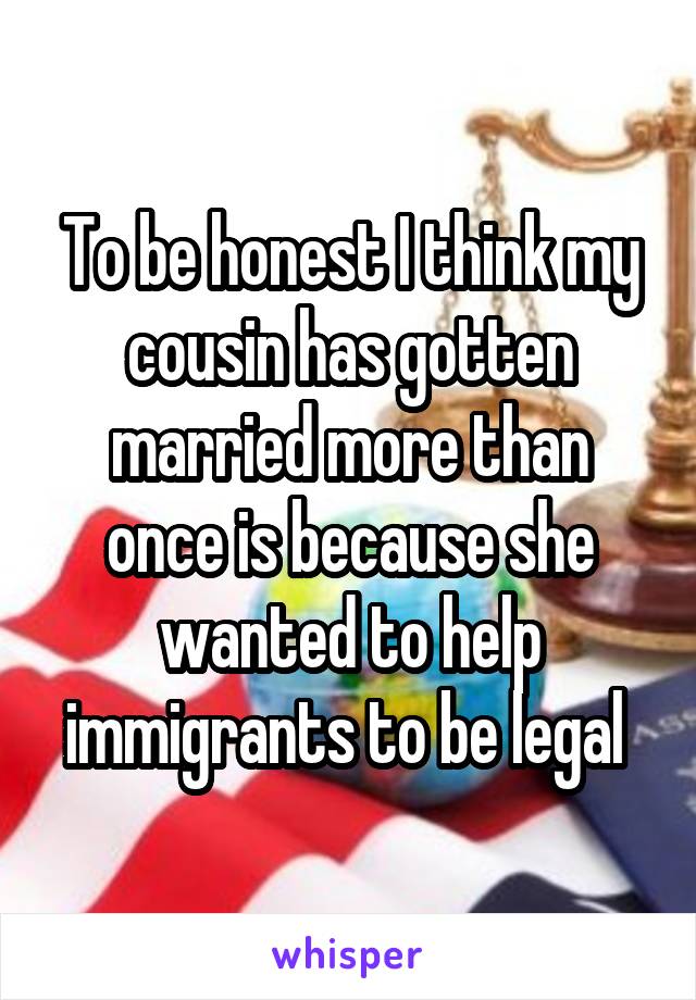 To be honest I think my cousin has gotten married more than once is because she wanted to help immigrants to be legal 