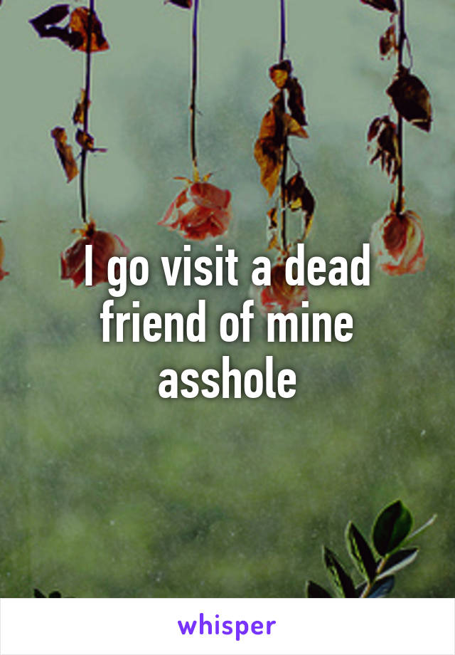 I go visit a dead friend of mine asshole